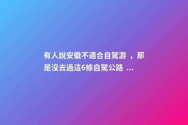 有人說安徽不適合自駕游，那是沒去過這6條自駕公路，人少景美